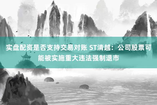 实盘配资是否支持交易对账 ST清越:公司股票可能被实施重大违法强制退市