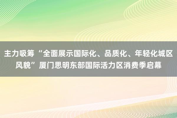 主力吸筹 “全面展示国际化、品质化、年轻化城区风貌” 厦门思明东部国际活力区消费季启幕