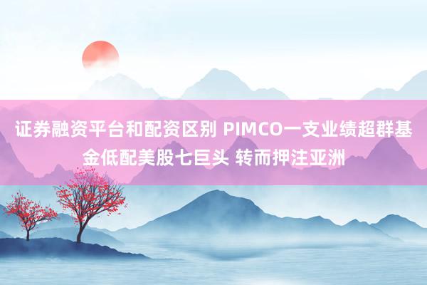 证券融资平台和配资区别 PIMCO一支业绩超群基金低配美股七巨头 转而押注亚洲