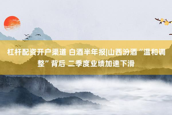 杠杆配资开户渠道 白酒半年报|山西汾酒“温和调整”背后 二季度业绩加速下滑