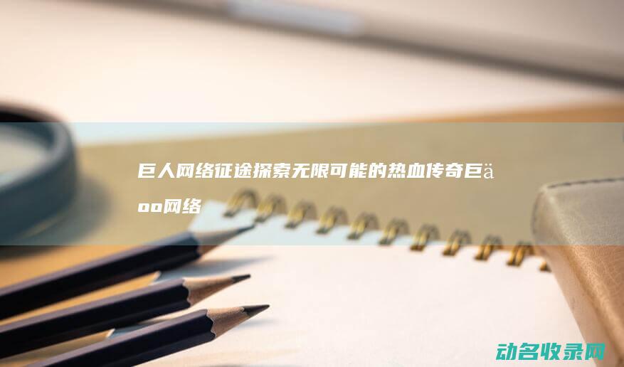 巨人网络征途 探索无限可能的热血传奇 (巨人网络征途手游官网)
