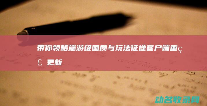 带你领略端游级画质与玩法 征途客户端重磅更新 (带你领略端游怎么下载)