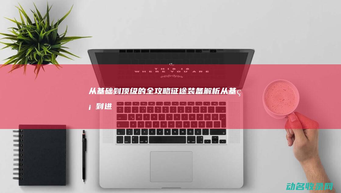 从基础到顶级的全攻略 征途装备解析 (从基础到进阶)