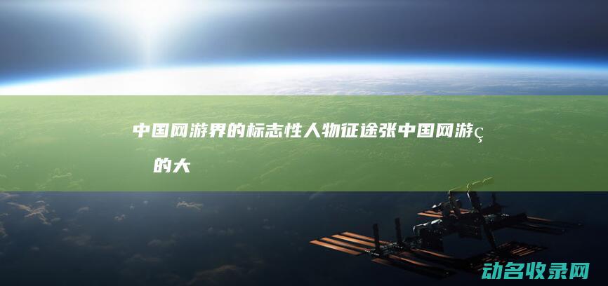 中国网游界的标志性人物 征途张 (中国网游界的大佬是谁)