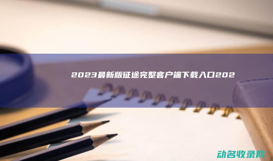 2023最新版征途完整客户端下载入口 (2023最新电影)