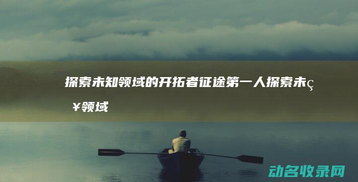 探索未知领域的开拓者 征途第一人 (探索未知领域的英文)