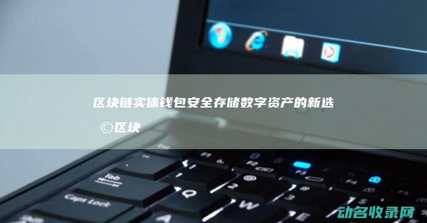 区块链实体钱包 安全存储数字资产的新选择 (区块链实体钱包是什么)