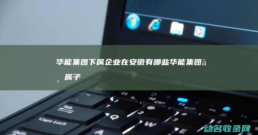 华能集团下属企业在安徽有哪些 (华能集团下属子公司)